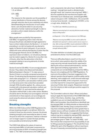 be reduced against MSL, using a safety factor of          such components inter alia to have ‘identification
  1.5, as follows:                                          marking’, ‘strength test result or ultimate tensile
                                                            strength result’ and ‘maximum securing load* (MSL)’,
  CS = MSL                                                  all to be supplied by the manufacturer/supplier with
         1.5                                                information as to individual uses, and/strengths/MSL
  The reasons for this reduction are the possibility of     values to be given in kN – kiloNewtons. (To convert kN
  uneven distribution of forces among the devices,          to tonnes force (tonnef) – multiply by 0.1019761, or for
  strength reduction due to poor assembly and others.       a rough value, divide by 10).
  Notwithstanding the introduction of such safety
  factor, care should be taken to use securing              *   The CSS Code 1994/95 amendments say:
  elements of similar material and length in order to
                                                                “Maximum securing load is to securing devices as safe working
  provide a uniform elastic behaviour within the
                                                                load is to lifting tackle.”
  arrangement.”
                                                                and Appendix 1 of the 1997 amendments to the CSM says:
Many people were puzzled by that expression
CS=MSL/1.5 appearing where it did in the text,                  “Maximum securing load (MSL) is a term used to define the
because the phrase calculated strength appeared to              allowable load capacity for a device used to secure cargo to a
have no direct relationship to the Sections 1, 2, 3 and 4       ship. Safe working load (SWL) may be substituted for MSL for
preceding it, nor did it sit easily with any attempt to         securing purposes, provided this is equal to or exceeds the
apply it to Section 6 which followed it. It can now be          strength defined by MSL.”
stated with some authority that Section 5 (other than the
third paragraph thereof) and its CS=MSL/1.5                 This latter definition is included in the proposed
expression does not relate to, nor should any attempt       amendment to Annex 13 of the CSS Code.
ever be made to apply it to, Section 6 or any other rule-
of-thumb, other than the admonition in the third            There are difficulties likely to result from this mix of
paragraph relating to securing elements of similar          terms which raise questions about the validity of the
material and length.                                        cargo securing manuals issued and/or approved to
                                                            date by the various national administrations, and the
Section 5 and its CS=MSL/1.5 are wrongly placed in          other approved certifying organisations. If the
the text. They relate to the Advanced Calculation           components are not identifiable by at least their MSLs,
Method illustrated in Section 7. To make sense of           they are not complying with the CSM Regulations. To
Section 5 there is currently a proposed amendment to        overcome this problem it has been suggested in the
Annex 13 indicating that the expression should be re-       relevant quarters that all aspects could be safely met by
sited under paragraph 7.2.1. In Section 7 calculated        attaching, with suitable wire, small coloured metal tags
strength is used within a set calculation method, and it    stamped with the MSL of the component, much as is
is in that sense and in that context that calculated        currently required for components approved for the
strength (CS) should be applied. So, unless you are         securing of timber deck cargoes. Responses received
involved with a full advanced calculation method, just      from the industry to date would give positive support to
ignore CS=MSL/1.5; and note that the advanced               this proposal.
calculation method itself, is also under review. Readers
should be alert to the likely soon promulgation of formal   The Committee’s advice to ships’ officers and others
amendments to these aspects; act accordingly and            trying to apply the requirements of the CSM/CSS Code
avoid using the advanced calculation method for the         is this: if the chains, shackles, rings, and the like,
time being.                                                 available to you are not clearly identified as to their
                                                            MSLs (and remember, they should be so identified) use
Breaking strengths                                          the stamped SWL of a lifting shackle as required by the
                                                            CSM/CSS Code, thereby using a component which
Within the CSS Code and the CSM Regulations the             may have a breaking strength two-times greater than is
phrase breaking strength is not defined. Within the         needed, but you will have complied with the letter of the
context of those two documents, however, the phrase         Regulations. Alternatively, it is suggested that the best
breaking strength could reasonably be taken to mean         method may be to multiply the stamped SWL value by 4
the point at which the component, material or element       to obtain the breaking strength, and apply the
can no longer support or sustain the load, pending          percentages given in Table 1 to obtain the MSL – and
some possible amendments by the IMO.                        then remove that component from any possibility of use
                                                            for lifting purposes by tagging it. This should then have
The CSS Code defines the values of maximum                  fulfilled the spirit of the Regulation without resorting to
securing loads (MSL) of mild steel components for           the use of massively oversized lashing components.
securing purposes as 50% of breaking strength (see
Table 1). The 1997 amendments to the CSM require
 