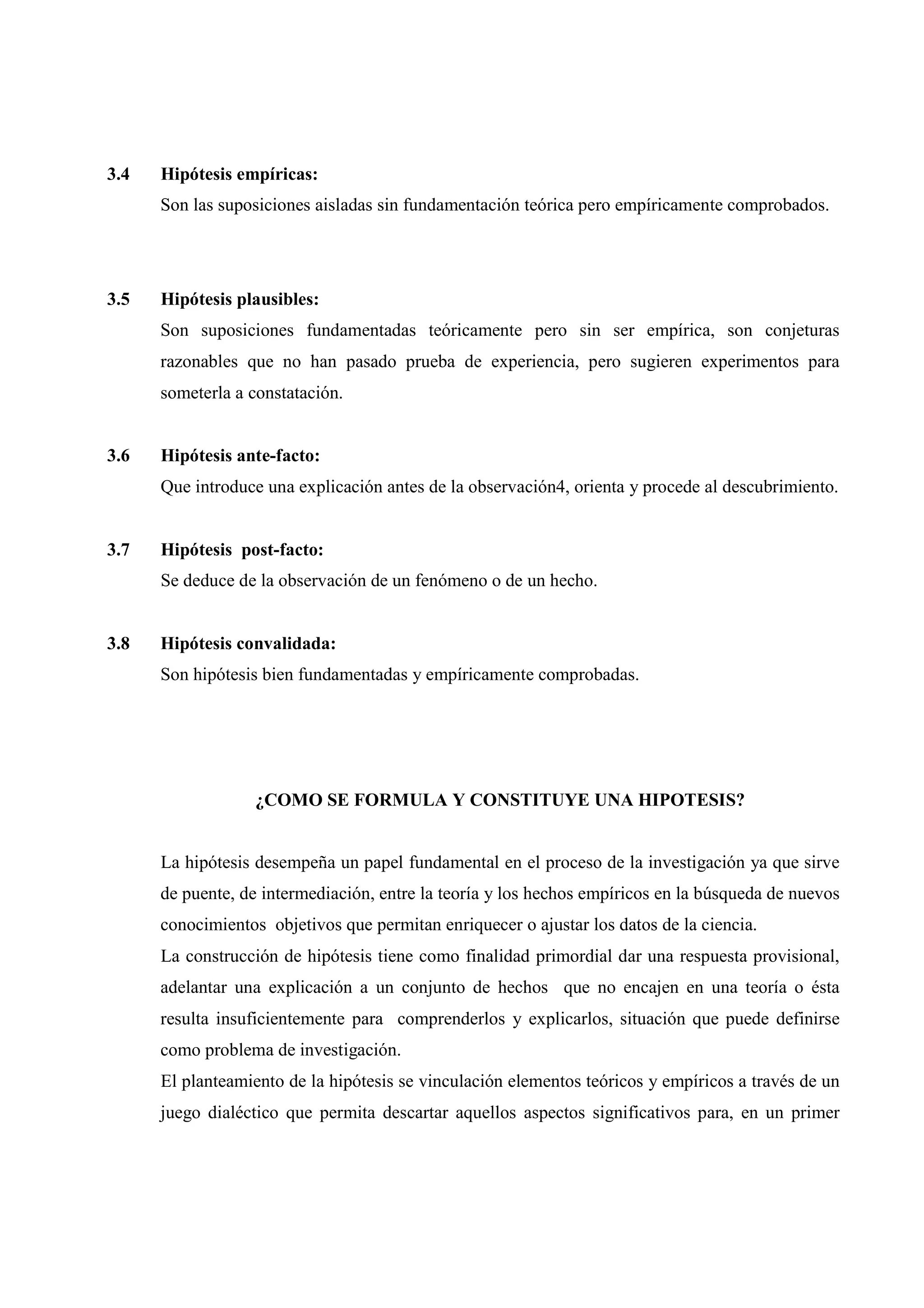 3.4 Hipótesis empíricas:
Son las suposiciones aisladas sin fundamentación teórica pero empíricamente comprobados.
3.5 Hipótesis plausibles:
Son suposiciones fundamentadas teóricamente pero sin ser empírica, son conjeturas
razonables que no han pasado prueba de experiencia, pero sugieren experimentos para
someterla a constatación.
3.6 Hipótesis ante-facto:
Que introduce una explicación antes de la observación4, orienta y procede al descubrimiento.
3.7 Hipótesis post-facto:
Se deduce de la observación de un fenómeno o de un hecho.
3.8 Hipótesis convalidada:
Son hipótesis bien fundamentadas y empíricamente comprobadas.
¿COMO SE FORMULA Y CONSTITUYE UNA HIPOTESIS?
La hipótesis desempeña un papel fundamental en el proceso de la investigación ya que sirve
de puente, de intermediación, entre la teoría y los hechos empíricos en la búsqueda de nuevos
conocimientos objetivos que permitan enriquecer o ajustar los datos de la ciencia.
La construcción de hipótesis tiene como finalidad primordial dar una respuesta provisional,
adelantar una explicación a un conjunto de hechos que no encajen en una teoría o ésta
resulta insuficientemente para comprenderlos y explicarlos, situación que puede definirse
como problema de investigación.
El planteamiento de la hipótesis se vinculación elementos teóricos y empíricos a través de un
juego dialéctico que permita descartar aquellos aspectos significativos para, en un primer
 