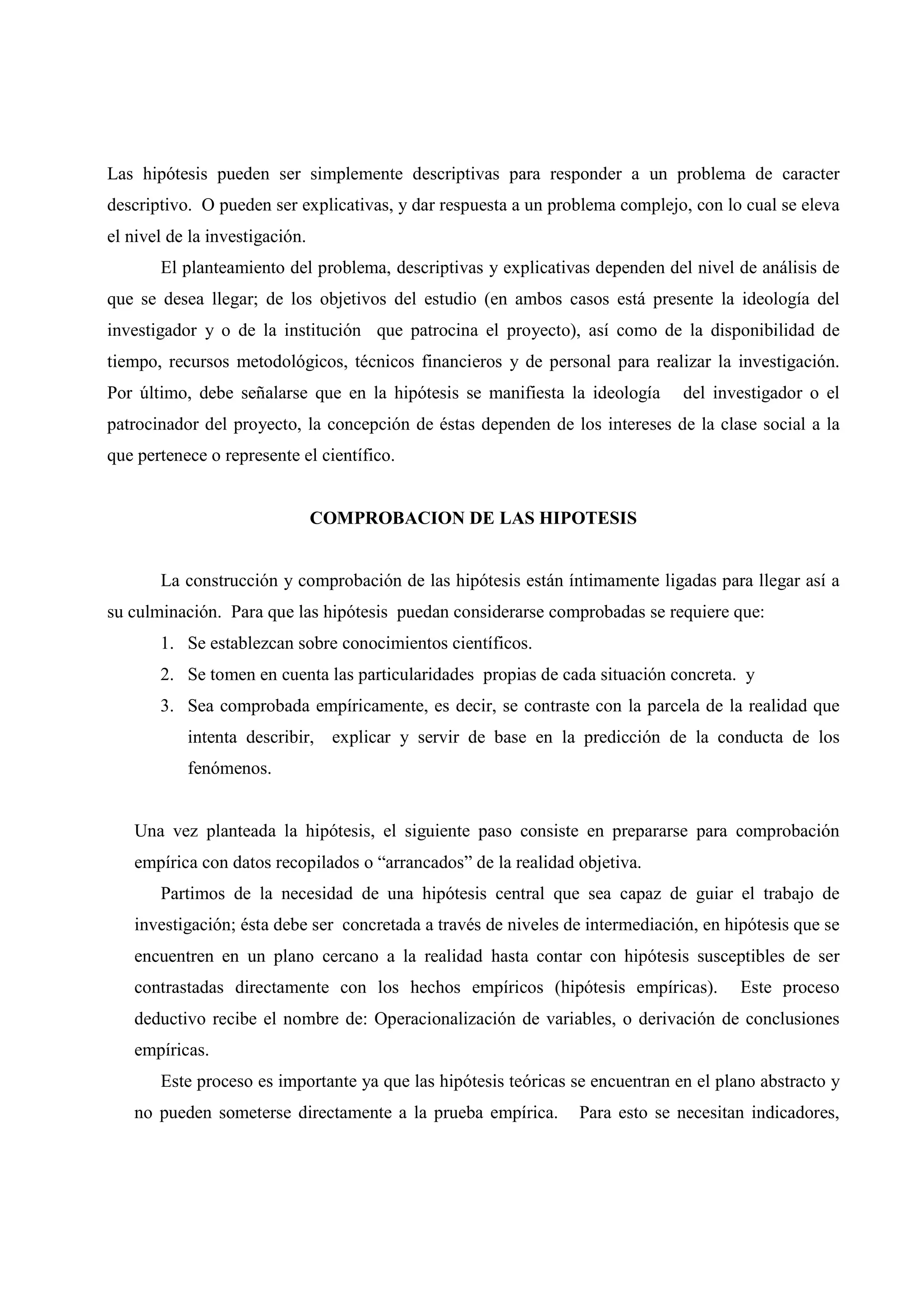 Las hipótesis pueden ser simplemente descriptivas para responder a un problema de caracter
descriptivo. O pueden ser explicativas, y dar respuesta a un problema complejo, con lo cual se eleva
el nivel de la investigación.
El planteamiento del problema, descriptivas y explicativas dependen del nivel de análisis de
que se desea llegar; de los objetivos del estudio (en ambos casos está presente la ideología del
investigador y o de la institución que patrocina el proyecto), así como de la disponibilidad de
tiempo, recursos metodológicos, técnicos financieros y de personal para realizar la investigación.
Por último, debe señalarse que en la hipótesis se manifiesta la ideología del investigador o el
patrocinador del proyecto, la concepción de éstas dependen de los intereses de la clase social a la
que pertenece o represente el científico.
COMPROBACION DE LAS HIPOTESIS
La construcción y comprobación de las hipótesis están íntimamente ligadas para llegar así a
su culminación. Para que las hipótesis puedan considerarse comprobadas se requiere que:
1. Se establezcan sobre conocimientos científicos.
2. Se tomen en cuenta las particularidades propias de cada situación concreta. y
3. Sea comprobada empíricamente, es decir, se contraste con la parcela de la realidad que
intenta describir, explicar y servir de base en la predicción de la conducta de los
fenómenos.
Una vez planteada la hipótesis, el siguiente paso consiste en prepararse para comprobación
empírica con datos recopilados o “arrancados” de la realidad objetiva.
Partimos de la necesidad de una hipótesis central que sea capaz de guiar el trabajo de
investigación; ésta debe ser concretada a través de niveles de intermediación, en hipótesis que se
encuentren en un plano cercano a la realidad hasta contar con hipótesis susceptibles de ser
contrastadas directamente con los hechos empíricos (hipótesis empíricas). Este proceso
deductivo recibe el nombre de: Operacionalización de variables, o derivación de conclusiones
empíricas.
Este proceso es importante ya que las hipótesis teóricas se encuentran en el plano abstracto y
no pueden someterse directamente a la prueba empírica. Para esto se necesitan indicadores,
 
