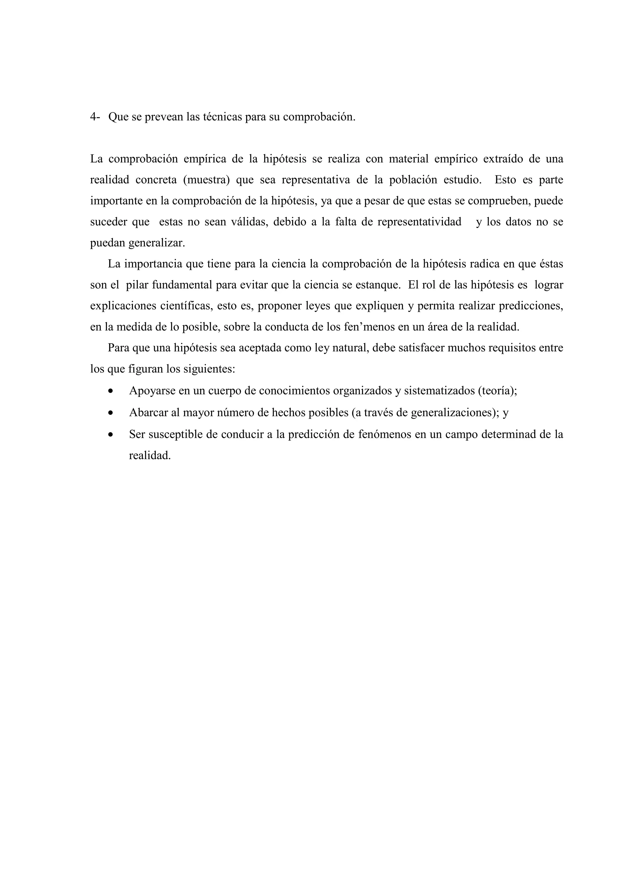 4- Que se prevean las técnicas para su comprobación.
La comprobación empírica de la hipótesis se realiza con material empírico extraído de una
realidad concreta (muestra) que sea representativa de la población estudio. Esto es parte
importante en la comprobación de la hipótesis, ya que a pesar de que estas se comprueben, puede
suceder que estas no sean válidas, debido a la falta de representatividad y los datos no se
puedan generalizar.
La importancia que tiene para la ciencia la comprobación de la hipótesis radica en que éstas
son el pilar fundamental para evitar que la ciencia se estanque. El rol de las hipótesis es lograr
explicaciones científicas, esto es, proponer leyes que expliquen y permita realizar predicciones,
en la medida de lo posible, sobre la conducta de los fen’menos en un área de la realidad.
Para que una hipótesis sea aceptada como ley natural, debe satisfacer muchos requisitos entre
los que figuran los siguientes:
• Apoyarse en un cuerpo de conocimientos organizados y sistematizados (teoría);
• Abarcar al mayor número de hechos posibles (a través de generalizaciones); y
• Ser susceptible de conducir a la predicción de fenómenos en un campo determinad de la
realidad.
 