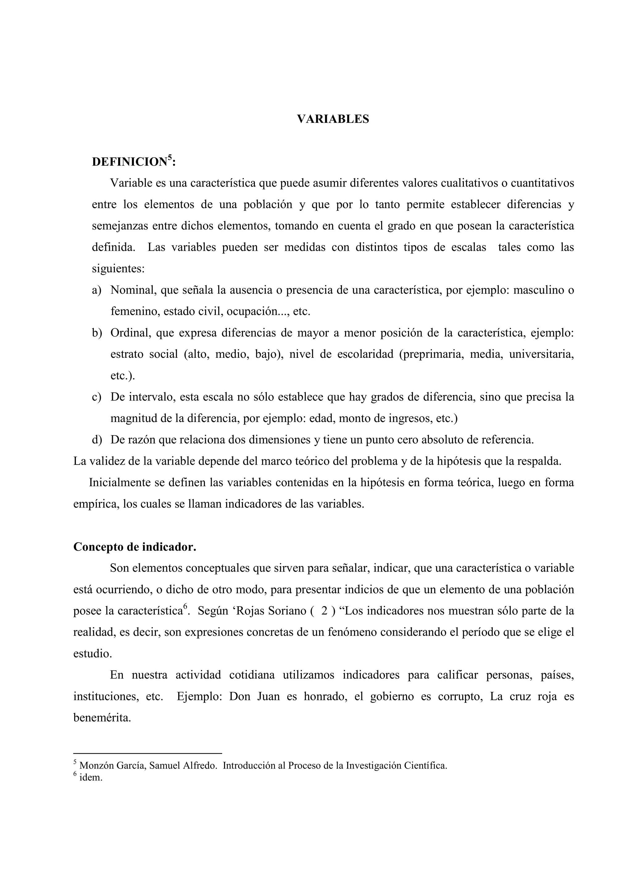 VARIABLES
DEFINICION5
:
Variable es una característica que puede asumir diferentes valores cualitativos o cuantitativos
entre los elementos de una población y que por lo tanto permite establecer diferencias y
semejanzas entre dichos elementos, tomando en cuenta el grado en que posean la característica
definida. Las variables pueden ser medidas con distintos tipos de escalas tales como las
siguientes:
a) Nominal, que señala la ausencia o presencia de una característica, por ejemplo: masculino o
femenino, estado civil, ocupación..., etc.
b) Ordinal, que expresa diferencias de mayor a menor posición de la característica, ejemplo:
estrato social (alto, medio, bajo), nivel de escolaridad (preprimaria, media, universitaria,
etc.).
c) De intervalo, esta escala no sólo establece que hay grados de diferencia, sino que precisa la
magnitud de la diferencia, por ejemplo: edad, monto de ingresos, etc.)
d) De razón que relaciona dos dimensiones y tiene un punto cero absoluto de referencia.
La validez de la variable depende del marco teórico del problema y de la hipótesis que la respalda.
Inicialmente se definen las variables contenidas en la hipótesis en forma teórica, luego en forma
empírica, los cuales se llaman indicadores de las variables.
Concepto de indicador.
Son elementos conceptuales que sirven para señalar, indicar, que una característica o variable
está ocurriendo, o dicho de otro modo, para presentar indicios de que un elemento de una población
posee la característica6
. Según ‘Rojas Soriano ( 2 ) “Los indicadores nos muestran sólo parte de la
realidad, es decir, son expresiones concretas de un fenómeno considerando el período que se elige el
estudio.
En nuestra actividad cotidiana utilizamos indicadores para calificar personas, países,
instituciones, etc. Ejemplo: Don Juan es honrado, el gobierno es corrupto, La cruz roja es
benemérita.
5
Monzón García, Samuel Alfredo. Introducción al Proceso de la Investigación Científica.
6
idem.
 