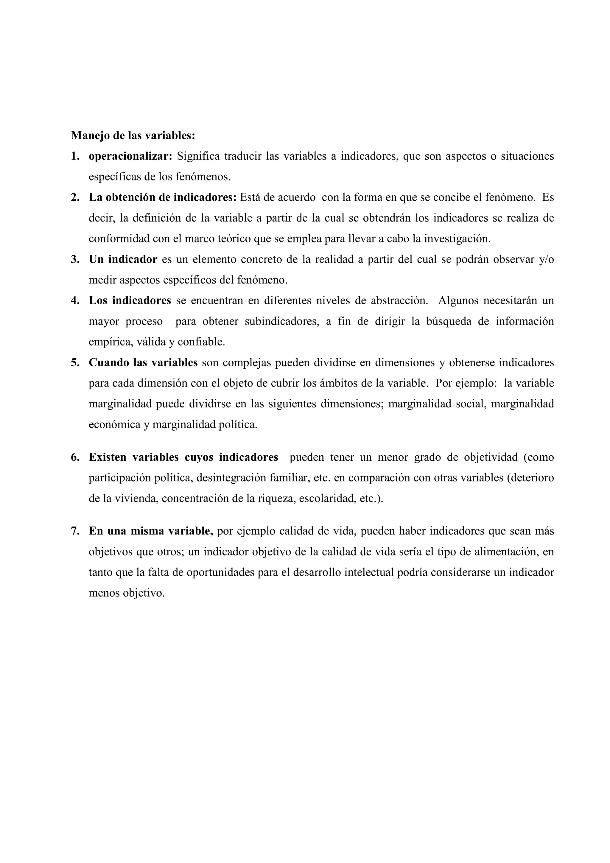 Manejo de las variables:
1. operacionalizar: Significa traducir las variables a indicadores, que son aspectos o situaciones
específicas de los fenómenos.
2. La obtención de indicadores: Está de acuerdo con la forma en que se concibe el fenómeno. Es
decir, la definición de la variable a partir de la cual se obtendrán los indicadores se realiza de
conformidad con el marco teórico que se emplea para llevar a cabo la investigación.
3. Un indicador es un elemento concreto de la realidad a partir del cual se podrán observar y/o
medir aspectos específicos del fenómeno.
4. Los indicadores se encuentran en diferentes niveles de abstracción. Algunos necesitarán un
mayor proceso para obtener subindicadores, a fin de dirigir la búsqueda de información
empírica, válida y confiable.
5. Cuando las variables son complejas pueden dividirse en dimensiones y obtenerse indicadores
para cada dimensión con el objeto de cubrir los ámbitos de la variable. Por ejemplo: la variable
marginalidad puede dividirse en las siguientes dimensiones; marginalidad social, marginalidad
económica y marginalidad política.
6. Existen variables cuyos indicadores pueden tener un menor grado de objetividad (como
participación política, desintegración familiar, etc. en comparación con otras variables (deterioro
de la vivienda, concentración de la riqueza, escolaridad, etc.).
7. En una misma variable, por ejemplo calidad de vida, pueden haber indicadores que sean más
objetivos que otros; un indicador objetivo de la calidad de vida sería el tipo de alimentación, en
tanto que la falta de oportunidades para el desarrollo intelectual podría considerarse un indicador
menos objetivo.
 