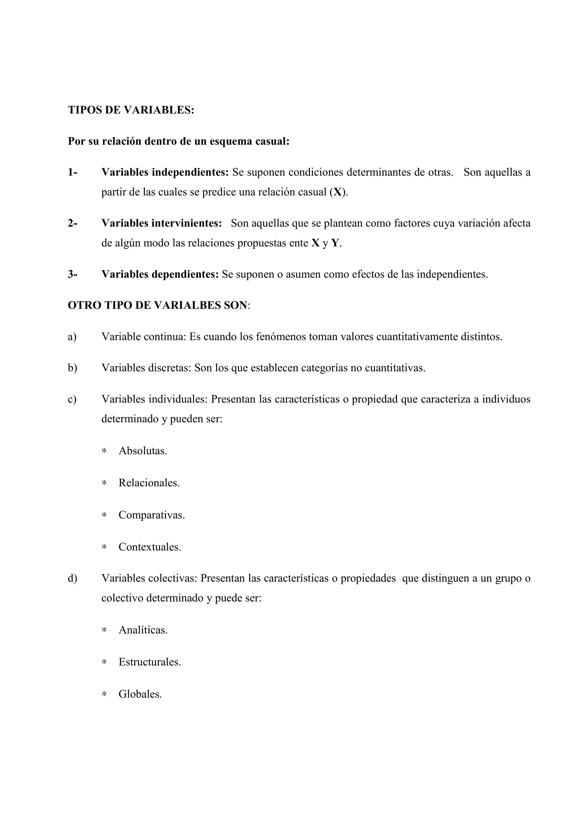 TIPOS DE VARIABLES:
Por su relación dentro de un esquema casual:
1- Variables independientes: Se suponen condiciones determinantes de otras. Son aquellas a
partir de las cuales se predice una relación casual (X).
2- Variables intervinientes: Son aquellas que se plantean como factores cuya variación afecta
de algún modo las relaciones propuestas ente X y Y.
3- Variables dependientes: Se suponen o asumen como efectos de las independientes.
OTRO TIPO DE VARIALBES SON:
a) Variable continua: Es cuando los fenómenos toman valores cuantitativamente distintos.
b) Variables discretas: Son los que establecen categorías no cuantitativas.
c) Variables individuales: Presentan las características o propiedad que caracteriza a individuos
determinado y pueden ser:
∗ Absolutas.
∗ Relacionales.
∗ Comparativas.
∗ Contextuales.
d) Variables colectivas: Presentan las características o propiedades que distinguen a un grupo o
colectivo determinado y puede ser:
∗ Analíticas.
∗ Estructurales.
∗ Globales.
 