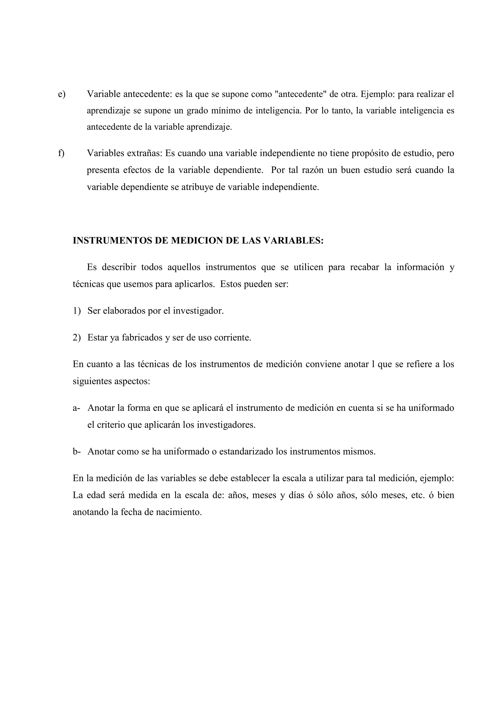 e) Variable antecedente: es la que se supone como "antecedente" de otra. Ejemplo: para realizar el
aprendizaje se supone un grado mínimo de inteligencia. Por lo tanto, la variable inteligencia es
antecedente de la variable aprendizaje.
f) Variables extrañas: Es cuando una variable independiente no tiene propósito de estudio, pero
presenta efectos de la variable dependiente. Por tal razón un buen estudio será cuando la
variable dependiente se atribuye de variable independiente.
INSTRUMENTOS DE MEDICION DE LAS VARIABLES:
Es describir todos aquellos instrumentos que se utilicen para recabar la información y
técnicas que usemos para aplicarlos. Estos pueden ser:
1) Ser elaborados por el investigador.
2) Estar ya fabricados y ser de uso corriente.
En cuanto a las técnicas de los instrumentos de medición conviene anotar l que se refiere a los
siguientes aspectos:
a- Anotar la forma en que se aplicará el instrumento de medición en cuenta si se ha uniformado
el criterio que aplicarán los investigadores.
b- Anotar como se ha uniformado o estandarizado los instrumentos mismos.
En la medición de las variables se debe establecer la escala a utilizar para tal medición, ejemplo:
La edad será medida en la escala de: años, meses y días ó sólo años, sólo meses, etc. ó bien
anotando la fecha de nacimiento.
 