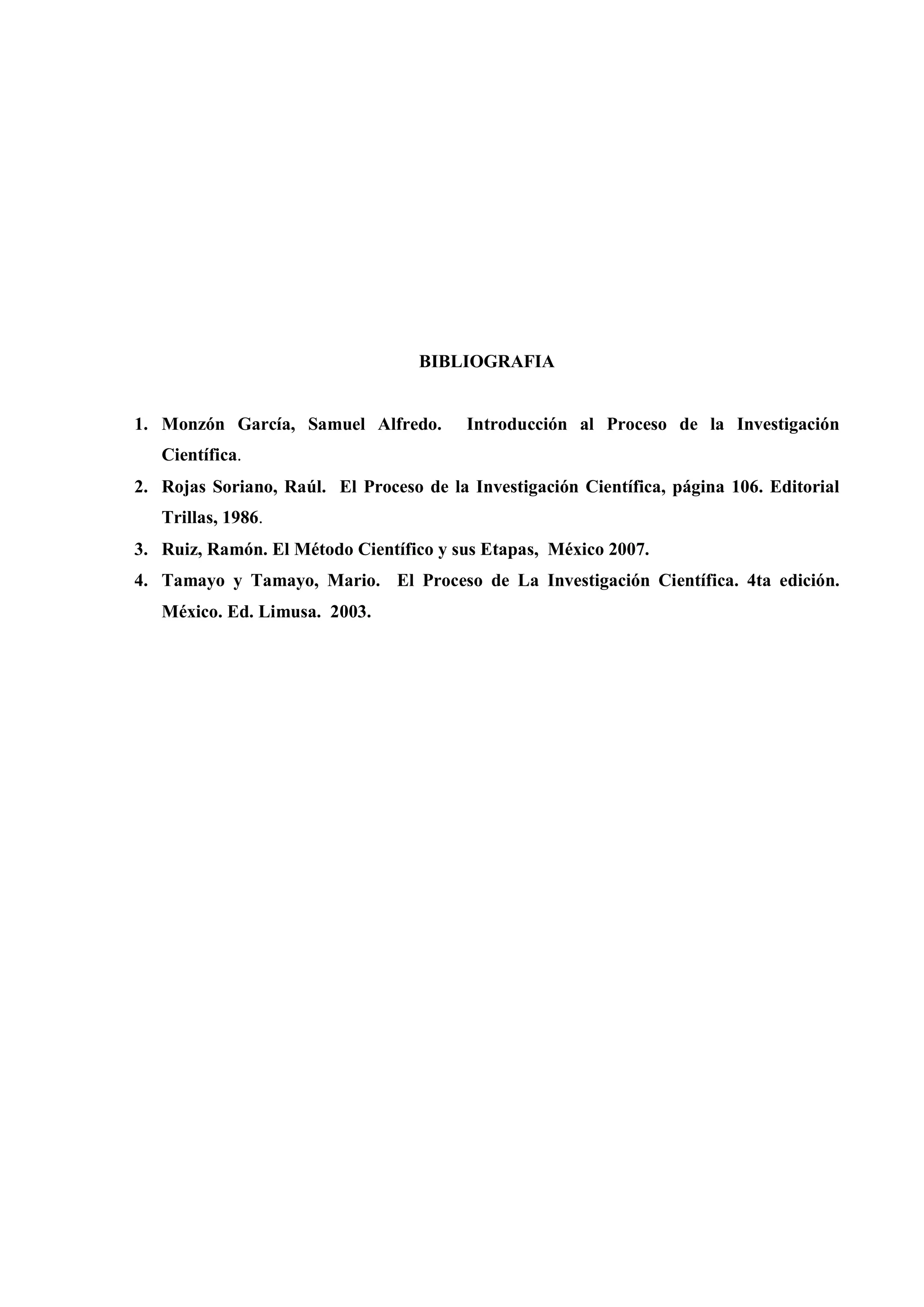 BIBLIOGRAFIA
1. Monzón García, Samuel Alfredo. Introducción al Proceso de la Investigación
Científica.
2. Rojas Soriano, Raúl. El Proceso de la Investigación Científica, página 106. Editorial
Trillas, 1986.
3. Ruiz, Ramón. El Método Científico y sus Etapas, México 2007.
4. Tamayo y Tamayo, Mario. El Proceso de La Investigación Científica. 4ta edición.
México. Ed. Limusa. 2003.
 