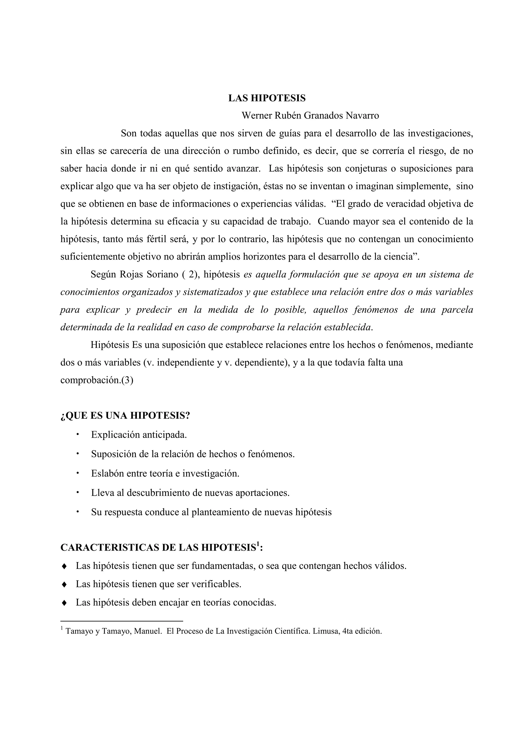 LAS HIPOTESIS
Werner Rubén Granados Navarro
Son todas aquellas que nos sirven de guías para el desarrollo de las investigaciones,
sin ellas se carecería de una dirección o rumbo definido, es decir, que se correría el riesgo, de no
saber hacia donde ir ni en qué sentido avanzar. Las hipótesis son conjeturas o suposiciones para
explicar algo que va ha ser objeto de instigación, éstas no se inventan o imaginan simplemente, sino
que se obtienen en base de informaciones o experiencias válidas. “El grado de veracidad objetiva de
la hipótesis determina su eficacia y su capacidad de trabajo. Cuando mayor sea el contenido de la
hipótesis, tanto más fértil será, y por lo contrario, las hipótesis que no contengan un conocimiento
suficientemente objetivo no abrirán amplios horizontes para el desarrollo de la ciencia”.
Según Rojas Soriano ( 2), hipótesis es aquella formulación que se apoya en un sistema de
conocimientos organizados y sistematizados y que establece una relación entre dos o más variables
para explicar y predecir en la medida de lo posible, aquellos fenómenos de una parcela
determinada de la realidad en caso de comprobarse la relación establecida.
Hipótesis Es una suposición que establece relaciones entre los hechos o fenómenos, mediante
dos o más variables (v. independiente y v. dependiente), y a la que todavía falta una
comprobación.(3)
¿QUE ES UNA HIPOTESIS?
• Explicación anticipada.
• Suposición de la relación de hechos o fenómenos.
• Eslabón entre teoría e investigación.
• Lleva al descubrimiento de nuevas aportaciones.
• Su respuesta conduce al planteamiento de nuevas hipótesis
CARACTERISTICAS DE LAS HIPOTESIS1
:
♦ Las hipótesis tienen que ser fundamentadas, o sea que contengan hechos válidos.
♦ Las hipótesis tienen que ser verificables.
♦ Las hipótesis deben encajar en teorías conocidas.
1
Tamayo y Tamayo, Manuel. El Proceso de La Investigación Científica. Limusa, 4ta edición.
 