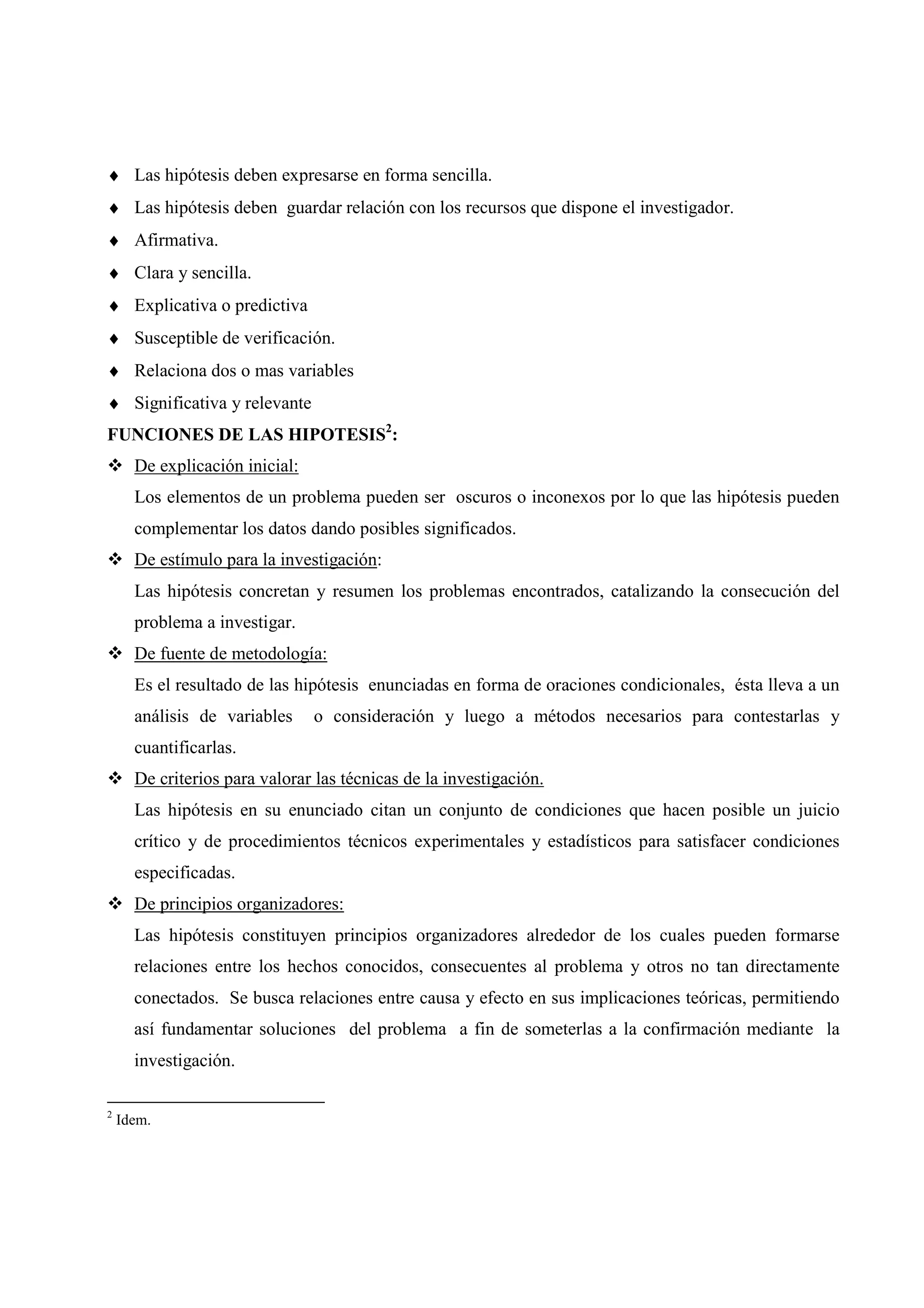♦ Las hipótesis deben expresarse en forma sencilla.
♦ Las hipótesis deben guardar relación con los recursos que dispone el investigador.
♦ Afirmativa.
♦ Clara y sencilla.
♦ Explicativa o predictiva
♦ Susceptible de verificación.
♦ Relaciona dos o mas variables
♦ Significativa y relevante
FUNCIONES DE LAS HIPOTESIS2
:
De explicación inicial:
Los elementos de un problema pueden ser oscuros o inconexos por lo que las hipótesis pueden
complementar los datos dando posibles significados.
De estímulo para la investigación:
Las hipótesis concretan y resumen los problemas encontrados, catalizando la consecución del
problema a investigar.
De fuente de metodología:
Es el resultado de las hipótesis enunciadas en forma de oraciones condicionales, ésta lleva a un
análisis de variables o consideración y luego a métodos necesarios para contestarlas y
cuantificarlas.
De criterios para valorar las técnicas de la investigación.
Las hipótesis en su enunciado citan un conjunto de condiciones que hacen posible un juicio
crítico y de procedimientos técnicos experimentales y estadísticos para satisfacer condiciones
especificadas.
De principios organizadores:
Las hipótesis constituyen principios organizadores alrededor de los cuales pueden formarse
relaciones entre los hechos conocidos, consecuentes al problema y otros no tan directamente
conectados. Se busca relaciones entre causa y efecto en sus implicaciones teóricas, permitiendo
así fundamentar soluciones del problema a fin de someterlas a la confirmación mediante la
investigación.
2
Idem.
 