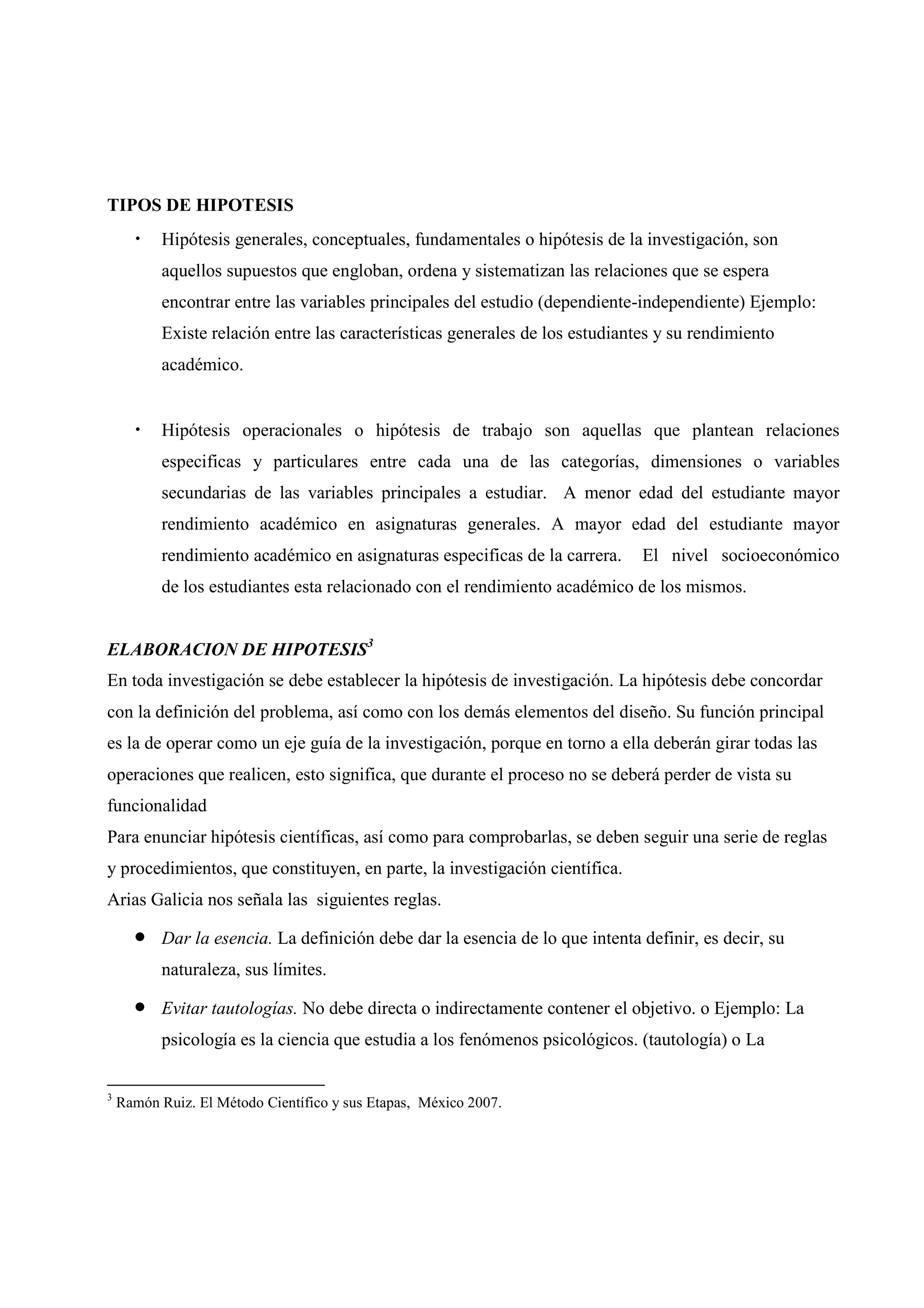 TIPOS DE HIPOTESIS
• Hipótesis generales, conceptuales, fundamentales o hipótesis de la investigación, son
aquellos supuestos que engloban, ordena y sistematizan las relaciones que se espera
encontrar entre las variables principales del estudio (dependiente-independiente) Ejemplo:
Existe relación entre las características generales de los estudiantes y su rendimiento
académico.
• Hipótesis operacionales o hipótesis de trabajo son aquellas que plantean relaciones
especificas y particulares entre cada una de las categorías, dimensiones o variables
secundarias de las variables principales a estudiar. A menor edad del estudiante mayor
rendimiento académico en asignaturas generales. A mayor edad del estudiante mayor
rendimiento académico en asignaturas especificas de la carrera. El nivel socioeconómico
de los estudiantes esta relacionado con el rendimiento académico de los mismos.
ELABORACION DE HIPOTESIS3
En toda investigación se debe establecer la hipótesis de investigación. La hipótesis debe concordar
con la definición del problema, así como con los demás elementos del diseño. Su función principal
es la de operar como un eje guía de la investigación, porque en torno a ella deberán girar todas las
operaciones que realicen, esto significa, que durante el proceso no se deberá perder de vista su
funcionalidad
Para enunciar hipótesis científicas, así como para comprobarlas, se deben seguir una serie de reglas
y procedimientos, que constituyen, en parte, la investigación científica.
Arias Galicia nos señala las siguientes reglas.
• Dar la esencia. La definición debe dar la esencia de lo que intenta definir, es decir, su
naturaleza, sus límites.
• Evitar tautologías. No debe directa o indirectamente contener el objetivo. o Ejemplo: La
psicología es la ciencia que estudia a los fenómenos psicológicos. (tautología) o La
3
Ramón Ruiz. El Método Científico y sus Etapas, México 2007.
 