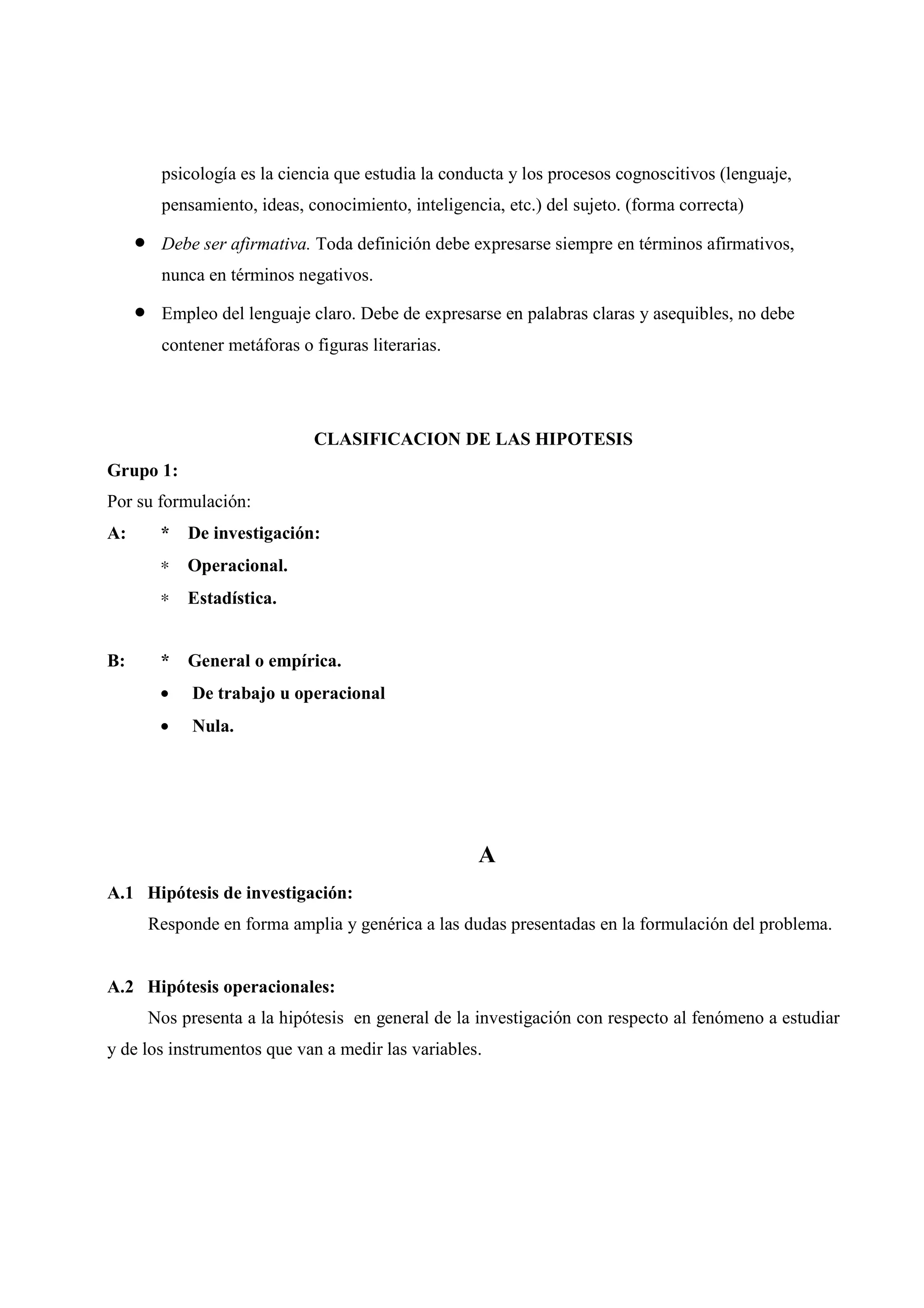 psicología es la ciencia que estudia la conducta y los procesos cognoscitivos (lenguaje,
pensamiento, ideas, conocimiento, inteligencia, etc.) del sujeto. (forma correcta)
• Debe ser afirmativa. Toda definición debe expresarse siempre en términos afirmativos,
nunca en términos negativos.
• Empleo del lenguaje claro. Debe de expresarse en palabras claras y asequibles, no debe
contener metáforas o figuras literarias.
CLASIFICACION DE LAS HIPOTESIS
Grupo 1:
Por su formulación:
A: * De investigación:
∗ Operacional.
∗ Estadística.
B: * General o empírica.
• De trabajo u operacional
• Nula.
A
A.1 Hipótesis de investigación:
Responde en forma amplia y genérica a las dudas presentadas en la formulación del problema.
A.2 Hipótesis operacionales:
Nos presenta a la hipótesis en general de la investigación con respecto al fenómeno a estudiar
y de los instrumentos que van a medir las variables.
 