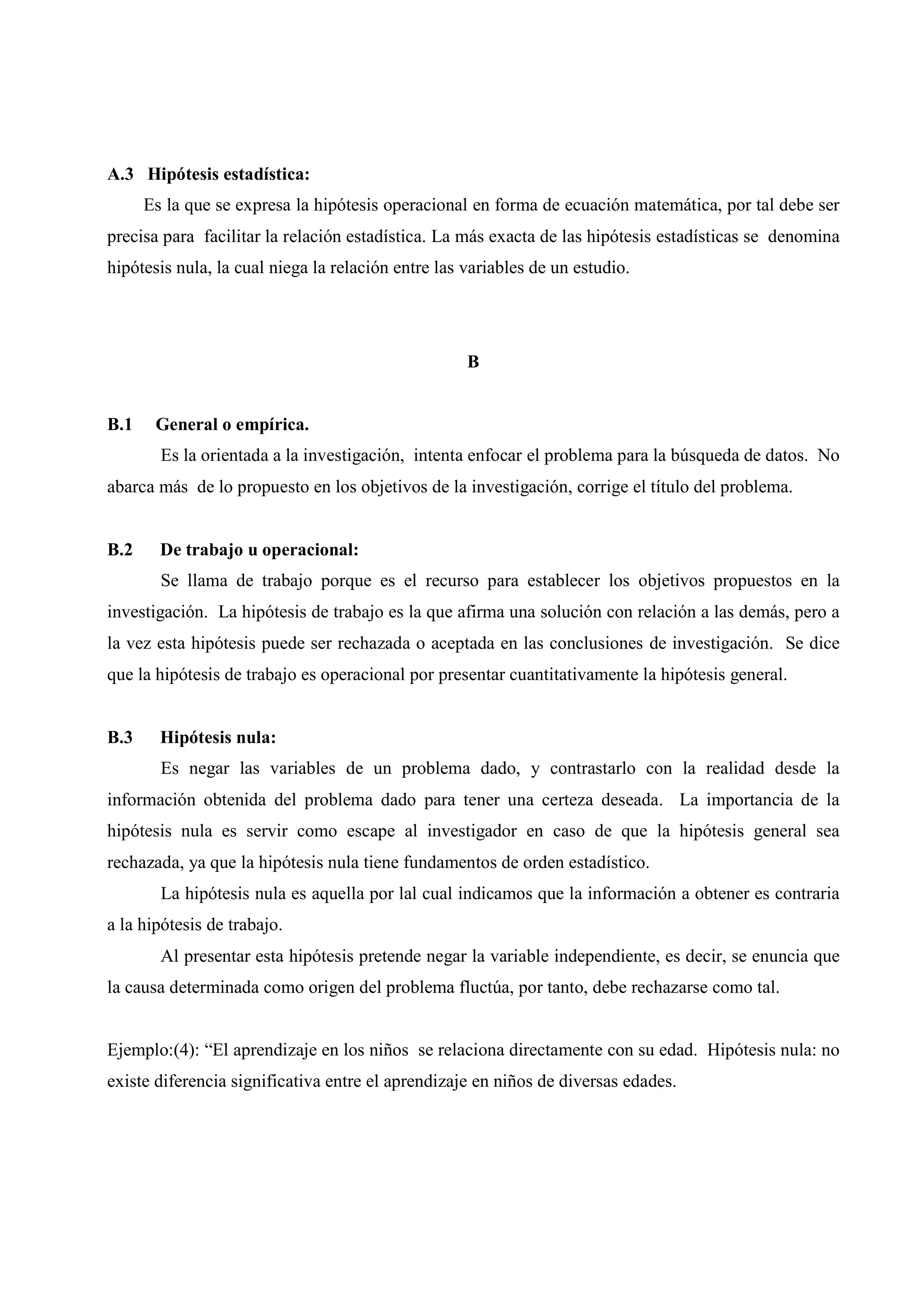 A.3 Hipótesis estadística:
Es la que se expresa la hipótesis operacional en forma de ecuación matemática, por tal debe ser
precisa para facilitar la relación estadística. La más exacta de las hipótesis estadísticas se denomina
hipótesis nula, la cual niega la relación entre las variables de un estudio.
B
B.1 General o empírica.
Es la orientada a la investigación, intenta enfocar el problema para la búsqueda de datos. No
abarca más de lo propuesto en los objetivos de la investigación, corrige el título del problema.
B.2 De trabajo u operacional:
Se llama de trabajo porque es el recurso para establecer los objetivos propuestos en la
investigación. La hipótesis de trabajo es la que afirma una solución con relación a las demás, pero a
la vez esta hipótesis puede ser rechazada o aceptada en las conclusiones de investigación. Se dice
que la hipótesis de trabajo es operacional por presentar cuantitativamente la hipótesis general.
B.3 Hipótesis nula:
Es negar las variables de un problema dado, y contrastarlo con la realidad desde la
información obtenida del problema dado para tener una certeza deseada. La importancia de la
hipótesis nula es servir como escape al investigador en caso de que la hipótesis general sea
rechazada, ya que la hipótesis nula tiene fundamentos de orden estadístico.
La hipótesis nula es aquella por lal cual indicamos que la información a obtener es contraria
a la hipótesis de trabajo.
Al presentar esta hipótesis pretende negar la variable independiente, es decir, se enuncia que
la causa determinada como origen del problema fluctúa, por tanto, debe rechazarse como tal.
Ejemplo:(4): “El aprendizaje en los niños se relaciona directamente con su edad. Hipótesis nula: no
existe diferencia significativa entre el aprendizaje en niños de diversas edades.
 