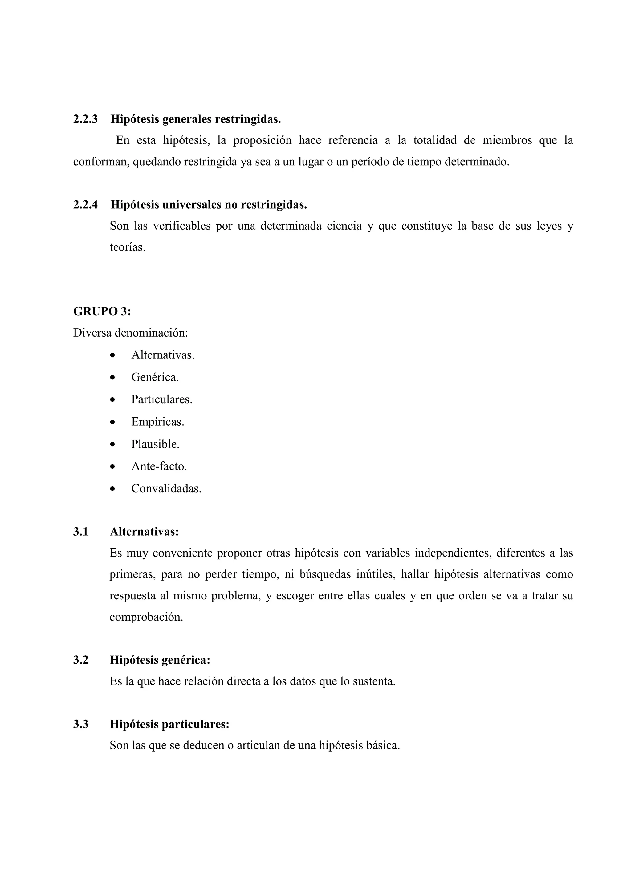 2.2.3 Hipótesis generales restringidas.
En esta hipótesis, la proposición hace referencia a la totalidad de miembros que la
conforman, quedando restringida ya sea a un lugar o un período de tiempo determinado.
2.2.4 Hipótesis universales no restringidas.
Son las verificables por una determinada ciencia y que constituye la base de sus leyes y
teorías.
GRUPO 3:
Diversa denominación:
• Alternativas.
• Genérica.
• Particulares.
• Empíricas.
• Plausible.
• Ante-facto.
• Convalidadas.
3.1 Alternativas:
Es muy conveniente proponer otras hipótesis con variables independientes, diferentes a las
primeras, para no perder tiempo, ni búsquedas inútiles, hallar hipótesis alternativas como
respuesta al mismo problema, y escoger entre ellas cuales y en que orden se va a tratar su
comprobación.
3.2 Hipótesis genérica:
Es la que hace relación directa a los datos que lo sustenta.
3.3 Hipótesis particulares:
Son las que se deducen o articulan de una hipótesis básica.
 
