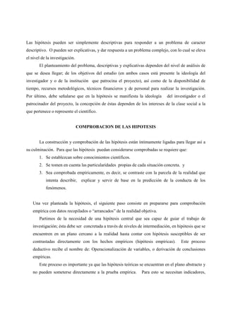 Las hipótesis pueden ser simplemente descriptivas para responder a un problema de caracter
descriptivo. O pueden ser explicativas, y dar respuesta a un problema complejo, con lo cual se eleva
el nivel de la investigación.
El planteamiento del problema, descriptivas y explicativas dependen del nivel de análisis de
que se desea llegar; de los objetivos del estudio (en ambos casos está presente la ideología del
investigador y o de la institución que patrocina el proyecto), así como de la disponibilidad de
tiempo, recursos metodológicos, técnicos financieros y de personal para realizar la investigación.
Por último, debe señalarse que en la hipótesis se manifiesta la ideología del investigador o el
patrocinador del proyecto, la concepción de éstas dependen de los intereses de la clase social a la
que pertenece o represente el científico.
COMPROBACION DE LAS HIPOTESIS
La construcción y comprobación de las hipótesis están íntimamente ligadas para llegar así a
su culminación. Para que las hipótesis puedan considerarse comprobadas se requiere que:
1. Se establezcan sobre conocimientos científicos.
2. Se tomen en cuenta las particularidades propias de cada situación concreta. y
3. Sea comprobada empíricamente, es decir, se contraste con la parcela de la realidad que
intenta describir, explicar y servir de base en la predicción de la conducta de los
fenómenos.
Una vez planteada la hipótesis, el siguiente paso consiste en prepararse para comprobación
empírica con datos recopilados o “arrancados” de la realidad objetiva.
Partimos de la necesidad de una hipótesis central que sea capaz de guiar el trabajo de
investigación; ésta debe ser concretada a través de niveles de intermediación, en hipótesis que se
encuentren en un plano cercano a la realidad hasta contar con hipótesis susceptibles de ser
contrastadas directamente con los hechos empíricos (hipótesis empíricas). Este proceso
deductivo recibe el nombre de: Operacionalización de variables, o derivación de conclusiones
empíricas.
Este proceso es importante ya que las hipótesis teóricas se encuentran en el plano abstracto y
no pueden someterse directamente a la prueba empírica. Para esto se necesitan indicadores,
 