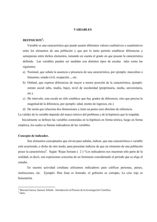 VARIABLES
DEFINICION5
:
Variable es una característica que puede asumir diferentes valores cualitativos o cuantitativos
entre los elementos de una población y que por lo tanto permite establecer diferencias y
semejanzas entre dichos elementos, tomando en cuenta el grado en que posean la característica
definida. Las variables pueden ser medidas con distintos tipos de escalas tales como las
siguientes:
a) Nominal, que señala la ausencia o presencia de una característica, por ejemplo: masculino o
femenino, estado civil, ocupación..., etc.
b) Ordinal, que expresa diferencias de mayor a menor posición de la característica, ejemplo:
estrato social (alto, medio, bajo), nivel de escolaridad (preprimaria, media, universitaria,
etc.).
c) De intervalo, esta escala no sólo establece que hay grados de diferencia, sino que precisa la
magnitud de la diferencia, por ejemplo: edad, monto de ingresos, etc.)
d) De razón que relaciona dos dimensiones y tiene un punto cero absoluto de referencia.
La validez de la variable depende del marco teórico del problema y de la hipótesis que la respalda.
Inicialmente se definen las variables contenidas en la hipótesis en forma teórica, luego en forma
empírica, los cuales se llaman indicadores de las variables.
Concepto de indicador.
Son elementos conceptuales que sirven para señalar, indicar, que una característica o variable
está ocurriendo, o dicho de otro modo, para presentar indicios de que un elemento de una población
posee la característica6
. Según ‘Rojas Soriano ( 2 ) “Los indicadores nos muestran sólo parte de la
realidad, es decir, son expresiones concretas de un fenómeno considerando el período que se elige el
estudio.
En nuestra actividad cotidiana utilizamos indicadores para calificar personas, países,
instituciones, etc. Ejemplo: Don Juan es honrado, el gobierno es corrupto, La cruz roja es
benemérita.
5
Monzón García, Samuel Alfredo. Introducción al Proceso de la Investigación Científica.
6
idem.
 