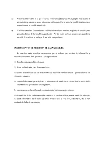 e) Variable antecedente: es la que se supone como "antecedente" de otra. Ejemplo: para realizar el
aprendizaje se supone un grado mínimo de inteligencia. Por lo tanto, la variable inteligencia es
antecedente de la variable aprendizaje.
f) Variables extrañas: Es cuando una variable independiente no tiene propósito de estudio, pero
presenta efectos de la variable dependiente. Por tal razón un buen estudio será cuando la
variable dependiente se atribuye de variable independiente.
INSTRUMENTOS DE MEDICION DE LAS VARIABLES:
Es describir todos aquellos instrumentos que se utilicen para recabar la información y
técnicas que usemos para aplicarlos. Estos pueden ser:
1) Ser elaborados por el investigador.
2) Estar ya fabricados y ser de uso corriente.
En cuanto a las técnicas de los instrumentos de medición conviene anotar l que se refiere a los
siguientes aspectos:
a- Anotar la forma en que se aplicará el instrumento de medición en cuenta si se ha uniformado
el criterio que aplicarán los investigadores.
b- Anotar como se ha uniformado o estandarizado los instrumentos mismos.
En la medición de las variables se debe establecer la escala a utilizar para tal medición, ejemplo:
La edad será medida en la escala de: años, meses y días ó sólo años, sólo meses, etc. ó bien
anotando la fecha de nacimiento.
 