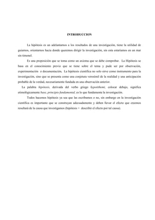 INTRODUCCION
La hipótesis es un adelantarnos a los resultados de una investigación, tiene la utilidad de
guiarnos, orientarnos hacia donde queremos dirigir la investigación, sin esta estaríamos en un mar
sin timonel.
Es una proposición que se toma como un axioma que se debe comprobar. La Hipótesis se
basa en el conocimiento previo que se tiene sobre el tema y pude ser por observación,
experimentación o documentación. La hipótesis científica no solo sirve como instrumento para la
investigación, sino que se presenta como una conjetura verosímil de la realidad y una anticipación
probable de la verdad, necesariamente fundada en una observación anterior.
La palabra hipótesis, derivada del verbo griego hypotithemi, colocar debajo, significa
etimológicamente base, principio fundamental, es lo que fundamenta la investigación.
Todos hacemos hipótesis ya sea que las escribamos o no, sin embargo en la investigación
científica es importante que se construyan adecuadamente y deben llevar el efecto que creemos
resultará de la causa que investigamos (hipótesis = describir el efecto por tal causa).
 