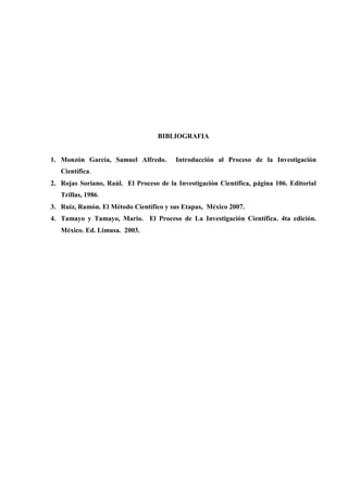 BIBLIOGRAFIA
1. Monzón García, Samuel Alfredo. Introducción al Proceso de la Investigación
Científica.
2. Rojas Soriano, Raúl. El Proceso de la Investigación Científica, página 106. Editorial
Trillas, 1986.
3. Ruiz, Ramón. El Método Científico y sus Etapas, México 2007.
4. Tamayo y Tamayo, Mario. El Proceso de La Investigación Científica. 4ta edición.
México. Ed. Limusa. 2003.
 