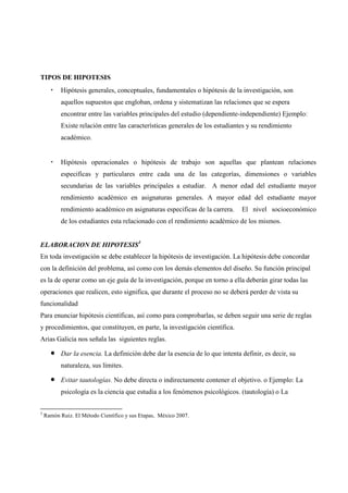 TIPOS DE HIPOTESIS
• Hipótesis generales, conceptuales, fundamentales o hipótesis de la investigación, son
aquellos supuestos que engloban, ordena y sistematizan las relaciones que se espera
encontrar entre las variables principales del estudio (dependiente-independiente) Ejemplo:
Existe relación entre las características generales de los estudiantes y su rendimiento
académico.
• Hipótesis operacionales o hipótesis de trabajo son aquellas que plantean relaciones
especificas y particulares entre cada una de las categorías, dimensiones o variables
secundarias de las variables principales a estudiar. A menor edad del estudiante mayor
rendimiento académico en asignaturas generales. A mayor edad del estudiante mayor
rendimiento académico en asignaturas especificas de la carrera. El nivel socioeconómico
de los estudiantes esta relacionado con el rendimiento académico de los mismos.
ELABORACION DE HIPOTESIS3
En toda investigación se debe establecer la hipótesis de investigación. La hipótesis debe concordar
con la definición del problema, así como con los demás elementos del diseño. Su función principal
es la de operar como un eje guía de la investigación, porque en torno a ella deberán girar todas las
operaciones que realicen, esto significa, que durante el proceso no se deberá perder de vista su
funcionalidad
Para enunciar hipótesis científicas, así como para comprobarlas, se deben seguir una serie de reglas
y procedimientos, que constituyen, en parte, la investigación científica.
Arias Galicia nos señala las siguientes reglas.
• Dar la esencia. La definición debe dar la esencia de lo que intenta definir, es decir, su
naturaleza, sus límites.
• Evitar tautologías. No debe directa o indirectamente contener el objetivo. o Ejemplo: La
psicología es la ciencia que estudia a los fenómenos psicológicos. (tautología) o La
3
Ramón Ruiz. El Método Científico y sus Etapas, México 2007.
 