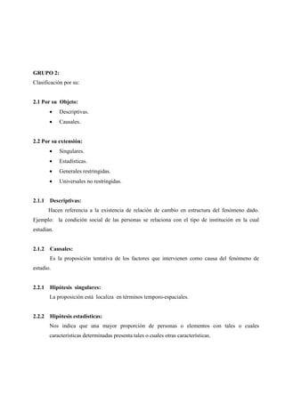 GRUPO 2:
Clasificación por su:
2.1 Por su Objeto:
• Descriptivas.
• Causales.
2.2 Por su extensión:
• Singulares.
• Estadísticas.
• Generales restringidas.
• Universales no restringidas.
2.1.1 Descriptivas:
Hacen referencia a la existencia de relación de cambio en estructura del fenómeno dado.
Ejemplo: la condición social de las personas se relaciona con el tipo de institución en la cual
estudian.
2.1.2 Causales:
Es la proposición tentativa de los factores que intervienen como causa del fenómeno de
estudio.
2.2.1 Hipótesis singulares:
La proposición está localiza en términos temporo-espaciales.
2.2.2 Hipótesis estadísticas:
Nos indica que una mayor proporción de personas o elementos con tales o cuales
características determinadas presenta tales o cuales otras características.
 