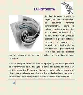 Son las cristaleras, el tapiz de
bayeux, las bandas que rodean
las
columnas
romanas
conmemorativas (como la
trajana o la de marco Aurelio),
los retablos medievales (con
los que, mediante imágenes, se
explicaban al pueblo historias,
crímenes y sucesos en
general), los dibujos de las
civilizaciones
precolombinas
(como los códices, pintados
por los mayas y los aztecas) e incluso las primitivas pinturas
rupestres.
A estos ejemplos citados se pueden agregar algunas obras pictóricas
de hyeronnimus bosh, brueghel o goya, las cuales adquieren un
carácter narrativo. Pero quizás los antecedentes más cercanos a las
historietas sean las aucas y aleluyas, destinadas fundamentalmente a
satisfacer las necesidades de instrucción de niños y adolescentes.

2

 