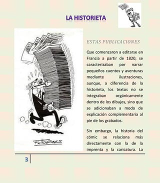 ESTAS PUBLICACIONES
Que comenzaron a editarse en
Francia a partir de 1820, se
caracterizaban por narrar
pequeños cuentos y aventuras
mediante
ilustraciones,
aunque, a diferencia de la
historieta, los textos no se
integraban
orgánicamente
dentro de los dibujos, sino que
se adicionaban a modo de
explicación complementaria al
pie de los grabados.
Sin embargo, la historia del
cómic se relaciona más
directamente con la de la
imprenta y la caricatura. La

3

 