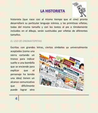 historieta (que nace casi al mismo tiempo que el cine) pronto
desarrollará su particular lenguaje icónico, y las primitivas viñetas,
todas del mismo tamaño y con los textos al pie o tímidamente
incluidos en el dibujo, serán sustituidas por viñetas de diferentes
tamaños.
EL USO DE ONOMATOPEYAS
Escritas con grandes letras, ciertos símbolos ya universalmente
aceptados (como una
sierra cortando un
tronco para indicar
sueño o una bombilla
que se enciende para
explicar
que
el
personaje ha tenido
una idea) tienen un
alcance comunicativo
que
difícilmente
puede lograr otro

4

 