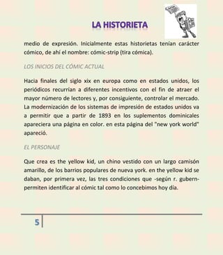 medio de expresión. Inicialmente estas historietas tenían carácter
cómico, de ahí el nombre: cómic-strip (tira cómica).
LOS INICIOS DEL CÓMIC ACTUAL
Hacia finales del siglo xix en europa como en estados unidos, los
periódicos recurrían a diferentes incentivos con el fin de atraer el
mayor número de lectores y, por consiguiente, controlar el mercado.
La modernización de los sistemas de impresión de estados unidos va
a permitir que a partir de 1893 en los suplementos dominicales
apareciera una página en color. en esta página del "new york world"
apareció.
EL PERSONAJE
Que crea es the yellow kid, un chino vestido con un largo camisón
amarillo, de los barrios populares de nueva york. en the yellow kid se
daban, por primera vez, las tres condiciones que -según r. gubernpermiten identificar al cómic tal como lo concebimos hoy día.

5

 