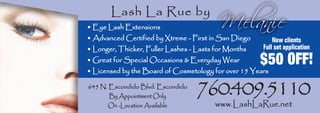 Lash La Rue by
• Eye Lash Extensions
• Advanced Certified by Xtreme - First in San Diego       New clients
                                                      Full set application
• Longer, Thicker, Fuller Lashes - Lasts for Months
                                                      $50 OFF!
• Great for Special Occasions & Everyday Wear
• Licensed by the Board of Cosmetology for over 15 Years


                                   760.409.5110
645 N. Escondido Blvd. Escondido
       By Appointment Only
                                         www.LashLaRue.net
      On -Location Available
 