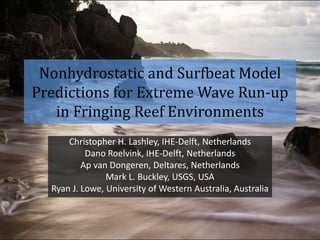 Nonhydrostatic and Surfbeat Model
Predictions for Extreme Wave Run-up
in Fringing Reef Environments
Christopher H. Lashley, IHE-Delft, Netherlands
Dano Roelvink, IHE-Delft, Netherlands
Ap van Dongeren, Deltares, Netherlands
Mark L. Buckley, USGS, USA
Ryan J. Lowe, University of Western Australia, Australia
 