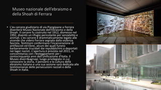 Museo nazionale dell’ebraismo e
della Shoah di Ferrara
• L'ex carcere giudiziario di via Piangipane a Ferrara
diventerà Museo Nazionale dell'Ebraismo e della
Shoah. Il carcere fu costruito nel 1912, dismesso nel
1992, diventò un rifugio pericolante per senzatetto e
animali. L'ex carcere è drammaticamente legato alle
vicende che videro Ferrara segnata dalla violenza
fascista. Testimoni confermano l'incarcerazione di
antifascisti ed Ebrei, alcuni dei quali furono
barbaramente trucidati dai repubblichini o deportati
nei lager nazisti. L'apertura è prevista nel 2011, in
concomitanza con i festeggiamenti per i
centocinquanta anni dell'unificazione d'Italia. Il
Museo diverr&agrvae; luogo privilegiato in cui
conoscere la storia, il pensiero e la cultura dellà
ebraismo italiano e una sua sezione sarà dedicata alle
testimonianze delle persecuzioni razziali e della
Shoah in Italia.
 