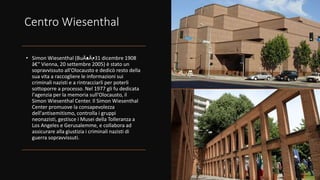 Centro Wiesenthal
• Simon Wiesenthal (BuÄ•
aÄ•
, 31 dicembre 1908
â€“ Vienna, 20 settembre 2005) è stato un
sopravvissuto all'Olocausto e dedicò resto della
sua vita a raccogliere le informazioni sui
criminali nazisti e a rintracciarli per poterli
sottoporre a processo. Nel 1977 gli fu dedicata
l'agenzia per la memoria sull'Olocausto, il
Simon Wiesenthal Center. Il Simon Wiesenthal
Center promuove la consapevolezza
dell'antisemitismo, controlla i gruppi
neonazisti, gestisce i Musei della Tolleranza a
Los Angeles e Gerusalemme, e collabora ad
assicurare alla giustizia i criminali nazisti di
guerra sopravvissuti.
 