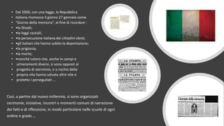 • Dal 2000, con una legge, la Repubblica
• italiana riconosce il giorno 27 gennaio come
• “Giorno della memoria”, al fine di ricordare :
• •la Shoah;
• •le leggi razziali;
• •la persecuzione italiana dei cittadini ebrei;
• •gli italiani che hanno subito la deportazione;
• •la prigionia;
• •la morte;
• •nonché coloro che, anche in campi e
• schieramenti diversi, si sono opposti al
• progetto di sterminio, e a rischio della
• propria vita hanno salvato altre vite e
• protetto i perseguitati …
Così, a partire dal nuovo millennio, si sono organizzati
cerimonie, iniziative, incontri e momenti comuni di narrazione
dei fatti e di riflessione, in modo particolare nelle scuole di ogni
ordine e grado …
 