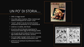 UN PO’ DI STORIA….
• 1935: Le leggi razziali
• Una volta salito al potere, Hitler si preoccupò
subito di distinguere fra "ariani" e non
• "ariani", dando il via ad una serie di azioni
antisemite che portarono, in un crescendo di
• violenza e crudeltà, alla Shoah.
• Un primo atto di rilevante importanza fu
l'emanazione delle leggi di Norimberga (1935)
• con le quali gli ebrei tedeschi furono esclusi da
ogni àmbito della vita sociale: vennero
• licenziati dagli impieghi statali, furono costretti
a cedere le loro attività economiche e non
• poterono più praticare la professione medica o
l'avvocatura.
 