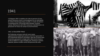1941
Il 18 Agosto 1941 fu stabilito che tutte le persone di razza
ebraica dovevano essere contrassegnate da una stella gialla
(la stella di David) appuntata sul petto, in modo che fossero
immediatamente riconoscibili dalla Gestapo, la polizia
nazista. Nell'autunno del 1941 iniziarono i rastrellamenti e le
grassazioni di massa nei campi di concentramento.
1941: LA SOLUZIONE FINALE
Nel frattempo venivano costruiti nuovi campi,
appositamente studiati per portare a termine il genocidio. Il
più tristemente famoso fu Auschwitz, dove per la prima volta
avvennero grassazioni su larga scala e dove venne messo a
punto lo Zyklon-B, un gas micidiale che, immesso in camere
apposite, poteva uccidere anche 650 persone alla volta.
 