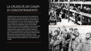 LA CRUDELTÀ DEI CAMPI
DI CONCENTRAMENTO
I deportati venivano ammassati su treni-bestiame
senza finestrini, rinchiusi per giorni senza acqua né
cibo e trasportati prima al campo di smistamento e
poi ad Auschwitz. Chi non moriva durante il viaggio,
una volta giunto al campo, veniva selezionato dai
nazisti: coloro che potevano essere utili al Reich
venivano tatuati e quindi impiegati in lavori durissimi,
mentre coloro che non potevano lavorare perché
troppo piccoli, troppo anziani, deboli, malati, etc.,
venivano immediatamente avviati verso le camere a
gas. I sopravvissuti erano comunque periodicamente
selezionati ed eventualmente mandati a morte,
mentre altri restavano a disposizione dei medici e dei
biologi presenti ad Auschwitz per i loro esperimenti
medici.
 