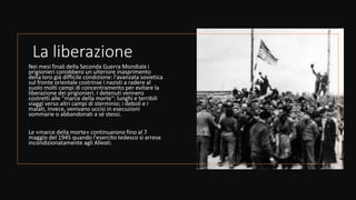 La liberazione
Nei mesi finali della Seconda Guerra Mondiale i
prigionieri conobbero un ulteriore inasprimento
della loro già difficile condizione: l'avanzata sovietica
sul fronte orientale costrinse i nazisti a radere al
suolo molti campi di concentramento per evitare la
liberazione dei prigionieri. I detenuti vennero
costretti alle "marce della morte": lunghi e terribili
viaggi verso altri campi di sterminio; i deboli e i
malati, invece, venivano uccisi in esecuzioni
sommarie o abbandonati a sé stessi.
Le «marce della morte» continuarono fino al 7
maggio del 1945 quando l'esercito tedesco si arrese
incondizionatamente agli Alleati.
 