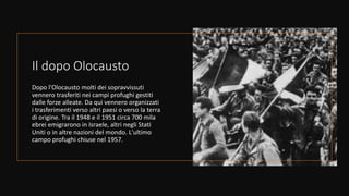 Il dopo Olocausto
Dopo l'Olocausto molti dei sopravvissuti
vennero trasferiti nei campi profughi gestiti
dalle forze alleate. Da qui vennero organizzati
i trasferimenti verso altri paesi o verso la terra
di origine. Tra il 1948 e il 1951 circa 700 mila
ebrei emigrarono in Israele, altri negli Stati
Uniti o in altre nazioni del mondo. L'ultimo
campo profughi chiuse nel 1957.
 