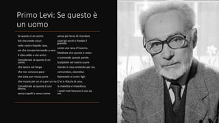 Primo Levi: Se questo è
un uomo
Se questo è un uomo
Voi che vivete sicuri
nelle vostre tiepide case,
voi che trovate tornando a sera
il cibo caldo e visi amici:
Considerate se questo è un
uomo
che lavora nel fango
che non conosce pace
che lotta per mezzo pane
che muore per un si o per un no.
Considerate se questa è una
donna,
senza capelli e senza nome
senza più forza di ricordare
vuoti gli occhi e freddo il
grembo
come una rana d’inverno.
Meditate che questo è stato:
vi comando queste parole.
Scolpitele nel vostro cuore
stando in casa andando per via,
coricandovi, alzandovi.
Ripetetele ai vostri figli.
O vi si sfaccia la casa,
la malattia vi impedisca,
i vostri nati torcano il viso da
voi.
 