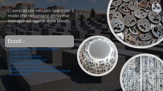 Ci sono alcuni «musei» sparsi per il
modo che raccontano attraverso
immagini ed oggetti della Shoah.
Eccoli :
• Holocaust memorial museum di Washington
• Il museo di Dachau
• Il museo statale di Auschwitz
• Lo Yad wa shem di Gerusalemme
• Il museo della shoah di Roma
• Il museo monumento al deportato di Capri
• Museo nazionale dell’ebraismo e della Shoah di Ferrara
• Centro Wiesenthal
 