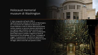 Holocaust memorial
museum di Washington
E' stato inaugurato nell'aprile 1993, è
significativamente collocato nel centro di Washington,
tra i monumenti che celebrano la democrazia. Il
museo dedicato a tutte le vittime della persecuzione
nazista, propone un percorso davvero particolare: al
suo ingresso ogni visitatore viene associato ad un
perseguitato simile a lui per età , sesso e professione;
passo dopo passo è invitato a seguirne la storia di
deportazione fino all'epilogo: se il suo "compagno di
viaggio" è sopravvissuto , ascolterà la registrazione
della sua testimonianza; se invece ha trovato la morte
nel lager, udirà la voce dei suoi parenti o amici.
 