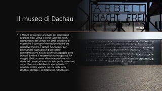 Il museo di Dachau
• Il Museo di Dachau: a seguito del progressivo
degrado in cui versa il primo lager del Reich, i
sopravvissuti del campo nel 1995 decidono di
ricostruire il comitato internazionale (che era
operativo mentre il campo funzionava) per
promuovere l'istituzione di un centro
commemorativo. Grazie anche all'appoggio dello
Stato di Baviera, il museo è stato inaugurato il 9
maggio 1965; accanto alle sale espositive sulla
storia del campo, ci sono un' aula per la proiezioni,
un archivio e una biblioteca specializzata. E'
possibile inoltre visitare ciò che resta delle
strutture del lager, debitamente ristrutturate.
 