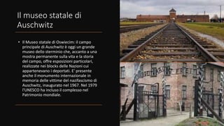 Il museo statale di
Auschwitz
• Il Museo statale di Oswiecim: il campo
principale di Auschwitz è oggi un grande
museo dello sterminio che, accanto a una
mostra permanente sulla vita e la storia
del campo, offre esposizioni particolari,
realizzate nei blocks delle Nazioni cui
appartenevano i deportati. E' presente
anche il monumento internazionale in
memoria delle vittime del nazifascismo di
Auschwitz, inaugurato nel 1967. Nel 1979
l'UNESCO ha incluso il complesso nel
Patrimonio mondiale.
 