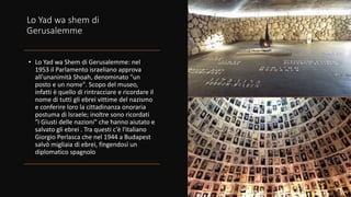 Lo Yad wa shem di
Gerusalemme
• Lo Yad wa Shem di Gerusalemme: nel
1953 il Parlamento israeliano approva
all'unanimità Shoah, denominato "un
posto e un nome". Scopo del museo,
infatti è quello di rintracciare e ricordare il
nome di tutti gli ebrei vittime del nazismo
e conferire loro la cittadinanza onoraria
postuma di Israele; inoltre sono ricordati
"i Giusti delle nazioni" che hanno aiutato e
salvato gli ebrei . Tra questi c'è l'italiano
Giorgio Perlasca che nel 1944 a Budapest
salvò migliaia di ebrei, fingendosi un
diplomatico spagnolo
 