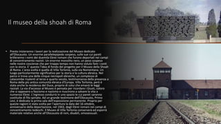 Il museo della shoah di Roma
• Presto inizieranno i lavori per la realizzazione del Museo dedicato
all'Olocausto. Un enorme parallelepipedo sospeso, sulle sue cui pareti
brilleranno i nomi dei duemila Ebrei romani che furono deportati nei campi
di concentramento nazisti. Un enorme monolito nero, un peso sospeso
nelle nostre coscienze che per troppo tempo non hanno voluto fare i conti
con la storia. E' questa l'idea di fondo del progetto per il Museo della Shoah
di Roma. L'area scelta è quella di Villa Torlonia, sulla via Nomentana. Un
luogo particolarmente significativo per la storia e la cultura ebraica. Nel
parco si trova una delle cinque necropoli ebraiche, un complesso di
catacombe risalenti al terzo e quarto secolo, testimonianza della presenza a
Roma della più antica comunità ebraica d'Europa. Villa Torlonia, però è
stata anche la residenza del Duce, proprio di colui che emanò le leggi
razziali. La via d'accesso al Museo è pensata per ricordare i Giusti, coloro
che si opposero a fascismo e nazismo e riuscirono a salvare la vita a
numerosi Ebrei. L'ingresso condurrà in uno spazio le cui pareti saranno
costituite di filo spinato. Ad un grande testimone dell'Olocausto, Primo
Levi, è dedicata la prima sala dell'esposizione permanente. Proprio per
queste ragioni è stata scelta per l'apertura la data del 16 ottobre,
anniversario della deportazione, nel 1943, degli Ebrei romani nei campi di
concentramento tedeschi. Il Museo di Villa Torlonia conserverà ed esporrà
materiale relativo anche all'Olocausto di rom, disabili, omosessuali.
 