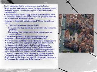 Con Napoleone finì la segregazione degli ebrei …
Negli anni dell’Ottocento molte famiglie abitavano ormai
fuori dal ghetto, che rimaneva però il fulcro della vita
comunitaria.
Con l’emanazione delle leggi razziali del settembre 1938
la comunità ebraica di Venezia visse un periodo difficile
tra esclusioni e discriminazioni.
Secondo le leggi di Norimberga del ’35 era considerato
ebreo:
  - Chi aveva almeno tre nonni ebrei;
  - Se aveva solo due nonni ma era iscritto alla comunità
      giudaica;
  - Chi avendo due nonni ebrei fosse sposato con un
      ebreo o ebrea;
L'istruzione pubblica fu preclusa agli ebrei e gli
insegnanti ed impiegati ebrei furono licenziati.
Nei primi mesi del 1940 venne effettuata la cancellazione
di medici, avvocati e ingegneri dagli albi professionali.
Le Assicurazioni Generali e la Cassa di Risparmio
licenziarono il personale non "ariano"; dagli elenchi
telefonici e dalla toponomastica cittadina scomparvero i
nomi ebraici; furono ritirati tutti gli apparecchi radio.
L'aspetto più odioso della campagna razziale riguardò
l'istruzione elementare e media con l'allontanamento
degli studenti dai loro compagni di classe, per mantenere
la "purezza del pensiero e della cultura“.
 
