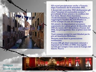 Gli eventi precipitarono anche a Venezia
                  dopo l’armistizio del 8 settembre 1943.
                  I decreti del novembre 1943 dichiararono gli
                  ebrei “stranieri di nazionalità nemica”,
                  prevedendo il loro arresto e la confisca dei
                  loro beni. Alcuni ebrei riuscirono
                  clandestinamente a rifugiarsi in Svizzera, a
                  raggiungere località del sud d’Italia o a
                  trovar scampo in case di campagna;
                  Gli arresti e le deportazioni avvennero
                  soprattutto tra i primi giorni di dicembre del
                  1943 (la razzia del 5 dicembre) e l’estate del
                  1944, ma proseguirono fino ai primi mesi del
                  1945.
                  Tutti vennero avviati in carri blindati per lo
                  più ad Auschwitz-Birkenau.
                  Diciotto mesi durò la persecuzione
                  nazifascista.
                  Furono 246 gli ebrei veneziani catturati e
                  deportati tra il 1943 e il 1944. Una lapide
                  ricorda per sempre i loro nomi in Campo del
                  Ghetto Nuovo




Sinagoga
Scuola spagnola
 
