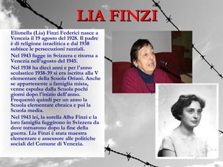 LIA FINZI
Elionella (Lia) Finzi Federici nasce a
Venezia il 19 agosto del 1928. Il padre
è di religione israelitica e dal 1938
subisce le persecuzioni razziali.
Nel 1943 fugge in Svizzera e ritorna a
Venezia nell’agosto del 1945.
Nel 1938 ha dieci anni e per l'anno
scolastico 1938-39 si era iscritta alla V
elementare della Scuola Oriani. Anche
se appartenente a famiglia mista,
venne espulsa dalla Scuola pochi
giorni dopo l'inizio dell'anno.
Frequentò quindi per un anno la
Scuola elementare ebraica e poi la
Scuola media.
Nel 1943 lei, la sorella Alba Finzi e la
loro famiglia fuggirono in Svizzera da
dove tornarono dopo la fine della
guerra. Lia Finzi è stata maestra
elementare e assessore alle politiche
sociali del Comune di Venezia.
 