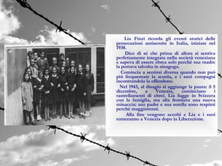 Lia Finzi ricorda gli eventi storici delle
persecuzioni antisemite in Italia, iniziate nel
1938.
     Dice di sé che prima di allora si sentiva
perfettamente integrata nella società veneziana
e sapeva di essere ebrea solo perché sua madre
la portava talvolta in sinagoga.
   Comincia a sentirsi diversa quando non può
più frequentare la scuola, e i suoi compagni
incontrandola la offendono.
  Nel 1943, al disagio si aggiunge la paura: il 5
dicembre,      a     Venezia,    cominciano     i
rastrellamenti di ebrei. Lia fugge in Svizzera
con la famiglia, ma alla frontiera una nuova
minaccia: suo padre e sua sorella sono respinti
perché maggiorenni.
     Alla fine vengono accolti e Lia e i suoi
torneranno a Venezia dopo la Liberazione.
 