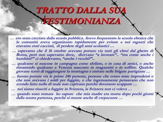 TRATTO DALLA SUA
               TESTIMONIANZA
… ero stata cacciata dalla scuola pubblica. Avevo frequentato la scuola ebraica che
  la comunità aveva organizzato rapidamente per evitare a noi ragazzi che
  eravamo stati cacciati, di perdere degli anni scolastici …
… sapevamo che il 16 ottobre avevano portato via tutti gli ebrei dal ghetto di
  Roma, però non sapevamo dove, dicevano “a lavorare”.. “ma come anche i
  bambini?” ci chiedevamo, “anche i vecchi?”..
… qualcuno si nascose in campagna come sfollato, o in casa di amici, o anche
  rimanendo qualcuno a Venezia nascosto in magazzini o in soffitte. Qualche
  giovane tentò di raggiungere la montagna e entrare nelle brigate partigiane …
… furono portate via le prime 246 persone, persone che erano state imprudenti o
  che non avevano i soldi per fuggire, o che ingenuamente pensavano che non
  avendo fatto nulla di male non capivano perché dovessero scappare …
… noi siamo riusciti a fuggire in Svizzera, la Svizzera non ci voleva …
… quando sono tornata ho saputo che mia madre era morta dopo pochi giorni
  dalla nostra partenza, perché si muore anche di crepacuore …
 