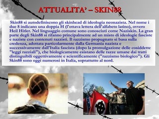ATTUALITA’ – SKIN88
Skin88 si autodefiniscono gli skinhead di ideologia neonazista. Nel nome i
due 8 indicano una doppia H (l'ottava lettera dell'alfabeto latino), ovvero
Heil Hitler. Nel linguaggio comune sono conosciuti come Naziskin. La gran
parte degli Skin88 si rifanno principalmente ad un misto di ideologie fasciste
e naziste con contenuti razzisti. Il razzismo propugnato si basa sulla
credenza, adottata particolarmente dalla Germania nazista e
successivamente dall'Italia fascista (dopo la promulgazione delle cosiddette
"leggi razziali"), che biologicamente esistano delle razze umane dai tratti
distinguibili oggettivamente e scientificamente ("razzismo biologico"). Gli
Skin88 sono oggi numerosi in Italia, soprattutto al nord.
 