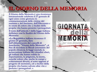IL GIORNO DELLA MEMORIA
Il Giorno della Memoria è una ricorrenza
internazionale celebrata il 27 gennaio di
ogni anno come giornata in
commemorazione delle vittime del
nazismo e del fascismo, dell'Olocausto e
in onore di coloro che a rischio della
propria vita hanno protetto i perseguitati.
Il testo dell'articolo 1 della legge italiana
definisce così le finalità del Giorno della
Memoria:
«La Repubblica italiana riconosce il
giorno 27 gennaio, data
dell'abbattimento dei cancelli di
Auschwitz, "Giorno della Memoria", al
fine di ricordare la Shoah (sterminio del
popolo ebraico), le leggi razziali, la
persecuzione italiana dei cittadini ebrei,
gli italiani che hanno subìto la
deportazione, la prigionia, la morte,
nonché coloro che, anche in campi e
schieramenti diversi, si sono opposti al
progetto di sterminio, ed a rischio della
propria vita hanno salvato altre vite e
protetto i perseguitati. »
 